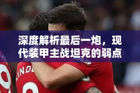 深度解析最后一炮，现代装甲主战坦克的弱点与应对策略解读