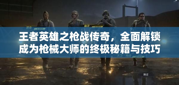 王者英雄之枪战传奇，全面解锁成为枪械大师的终极秘籍与技巧