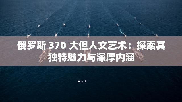 俄罗斯 370 大但人文艺术：探索其独特魅力与深厚内涵
