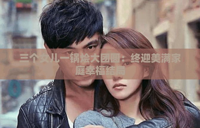 三个女儿一锅烩大团圆：终迎美满家庭幸福结局