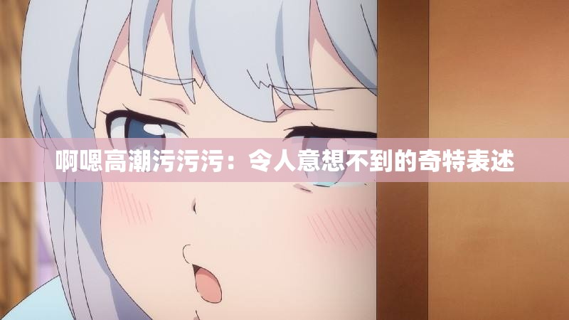 啊嗯高潮污污污：令人意想不到的奇特表述