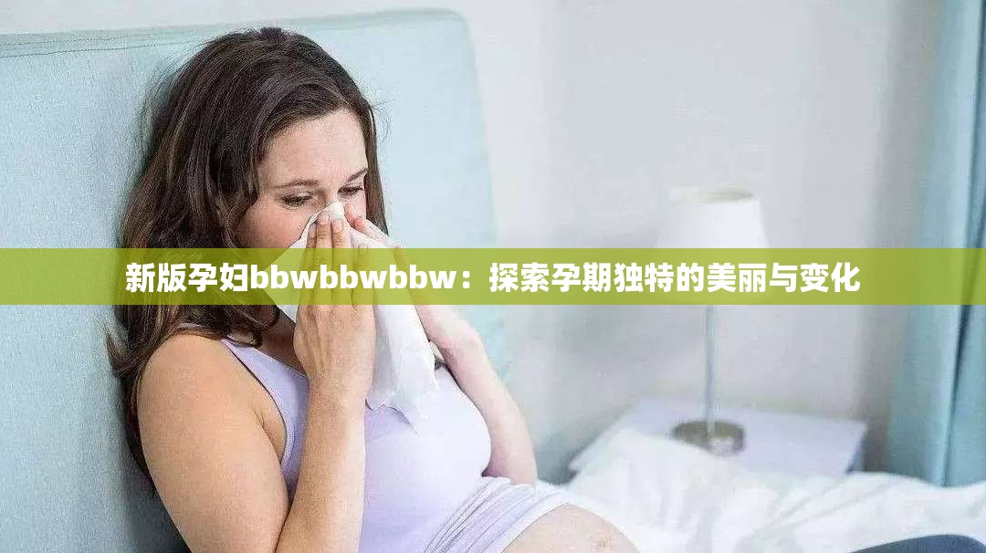 新版孕妇bbwbbwbbw：探索孕期独特的美丽与变化
