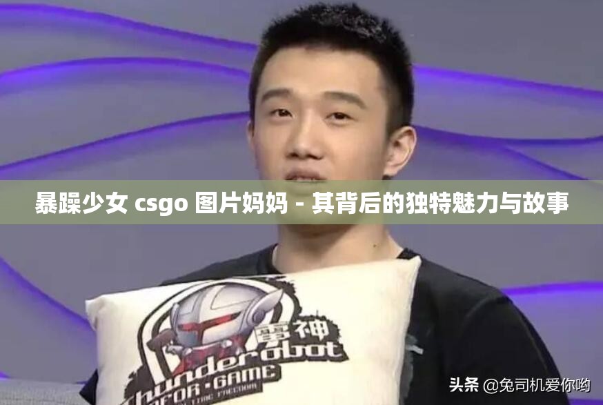 暴躁少女 csgo 图片妈妈 - 其背后的独特魅力与故事