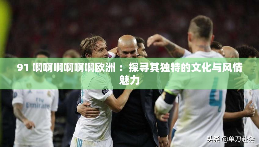 91 啊啊啊啊啊啊欧洲 ：探寻其独特的文化与风情魅力