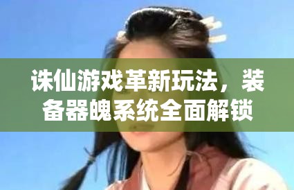 诛仙游戏革新玩法，装备器魄系统全面解锁，助力玩家战力飙升至新境界