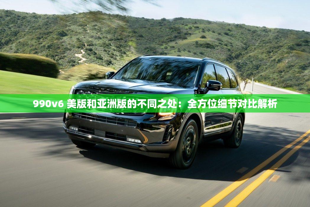 990v6 美版和亚洲版的不同之处：全方位细节对比解析