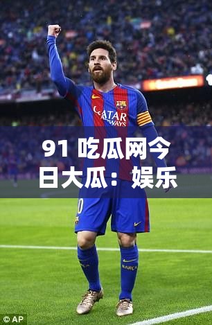 91 吃瓜网今日大瓜：娱乐圈惊爆秘闻令人咋舌