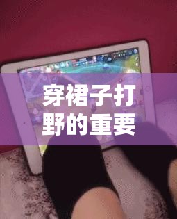 穿裙子打野的重要性：探索其在游戏战略中的关键地位