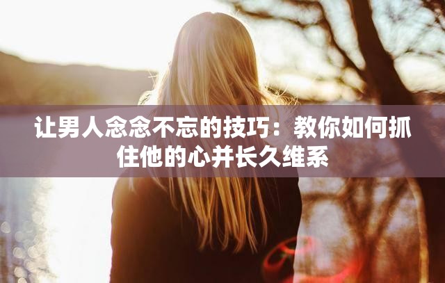 让男人念念不忘的技巧：教你如何抓住他的心并长久维系