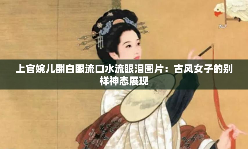 上官婉儿翻白眼流口水流眼泪图片：古风女子的别样神态展现