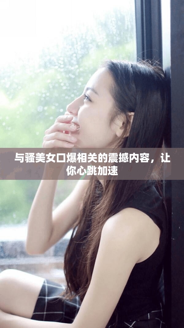 与骚美女口爆相关的震撼内容，让你心跳加速