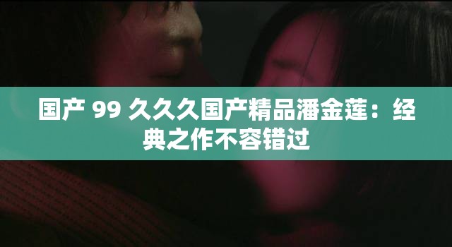 国产 99 久久久国产精品潘金莲：经典之作不容错过