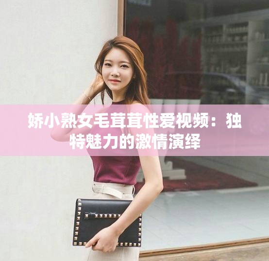 娇小熟女毛茸茸性爱视频：独特魅力的激情演绎