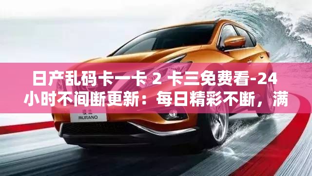 日产乱码卡一卡 2 卡三免费看-24 小时不间断更新：每日精彩不断，满足你的视觉需求