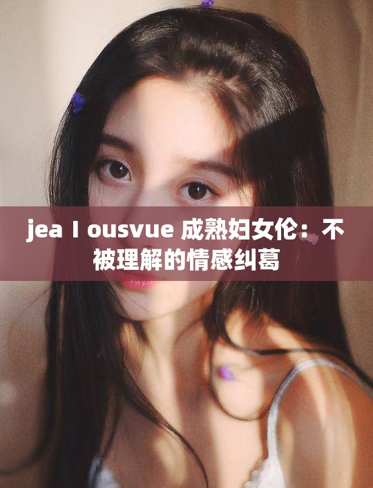 jeaⅠousvue 成熟妇女伦：不被理解的情感纠葛