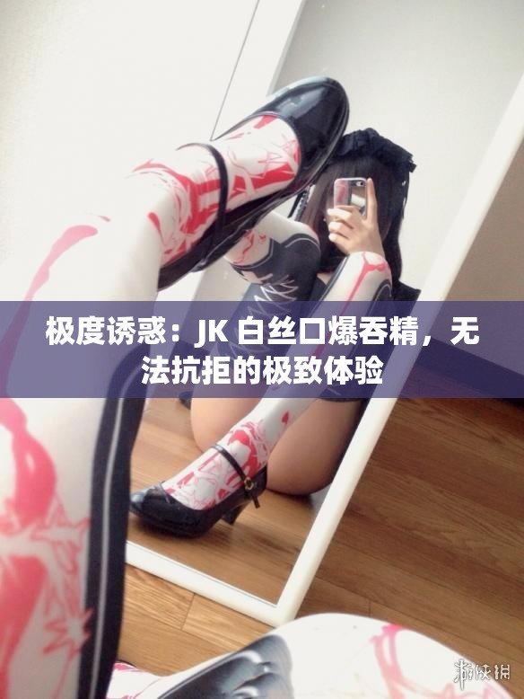 极度诱惑：JK 白丝口爆吞精，无法抗拒的极致体验