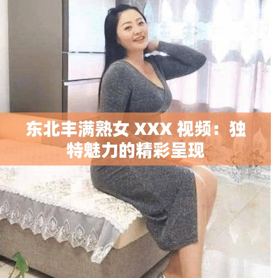 东北丰满熟女 XXX 视频：独特魅力的精彩呈现