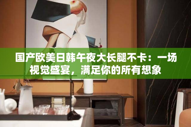 国产欧美日韩午夜大长腿不卡：一场视觉盛宴，满足你的所有想象