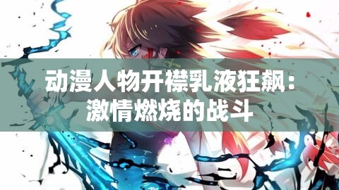 动漫人物开襟乳液狂飙：激情燃烧的战斗