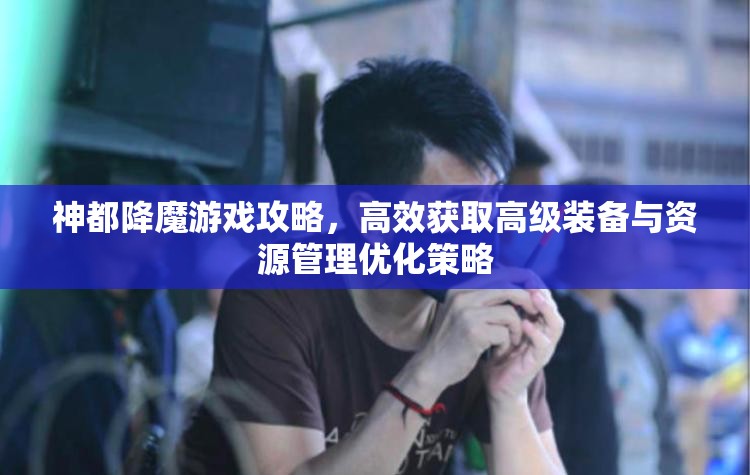神都降魔游戏攻略，高效获取高级装备与资源管理优化策略