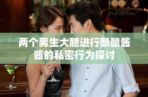 两个男生大胆进行酿酿酱酱的私密行为探讨