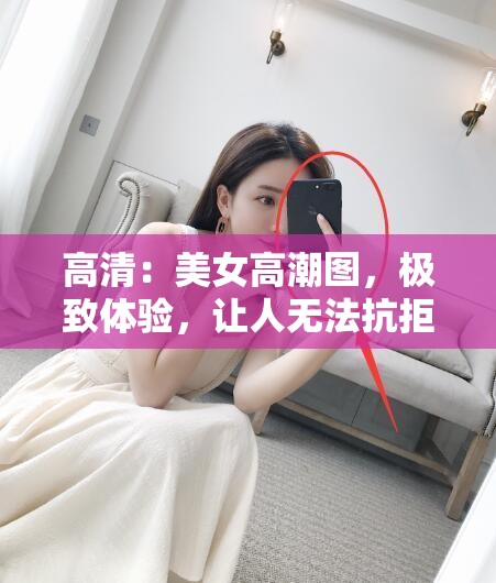 高清：美女高潮图，极致体验，让人无法抗拒