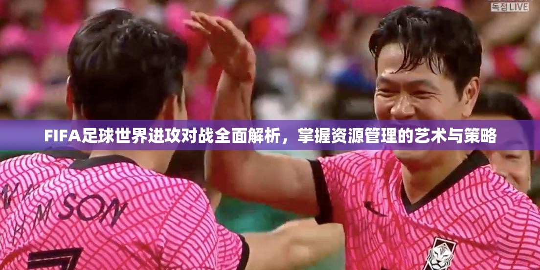 FIFA足球世界进攻对战全面解析，掌握资源管理的艺术与策略
