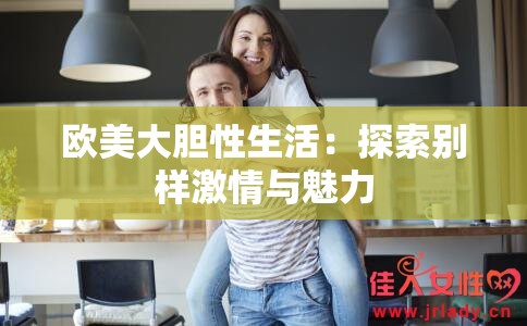 欧美大胆性生活：探索别样激情与魅力