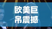 欧美巨吊震撼来袭：探索其独特魅力与非凡之处