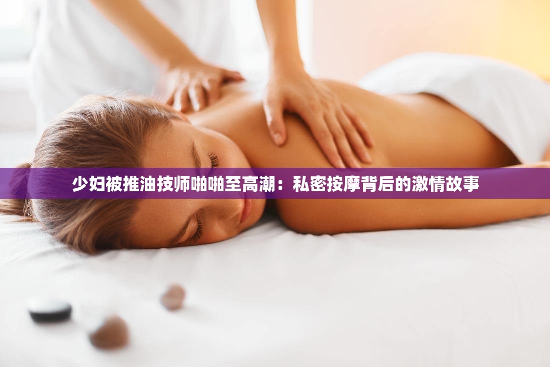 少妇被推油技师啪啪至高潮：私密按摩背后的激情故事