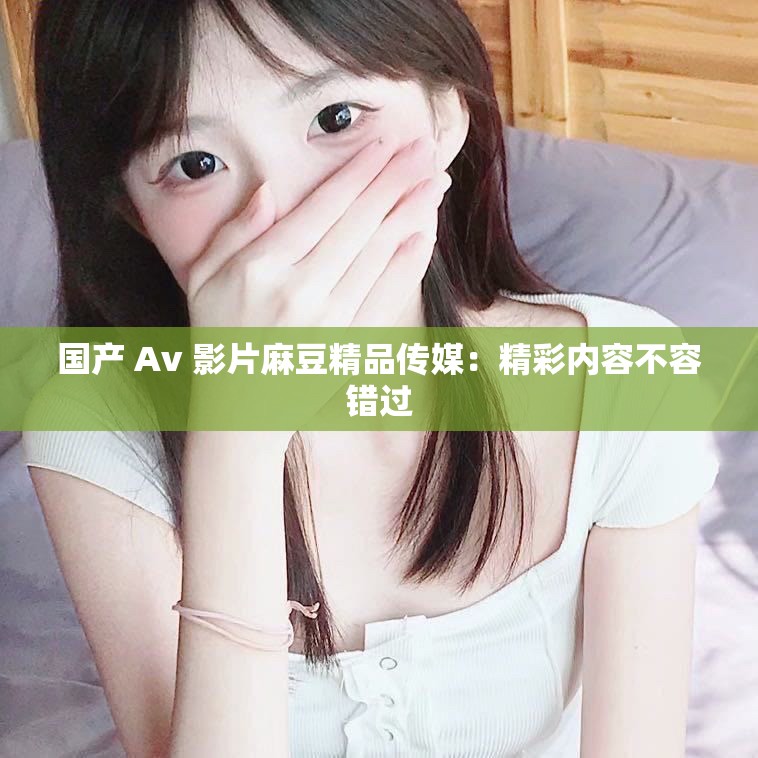 国产 Av 影片麻豆精品传媒：精彩内容不容错过