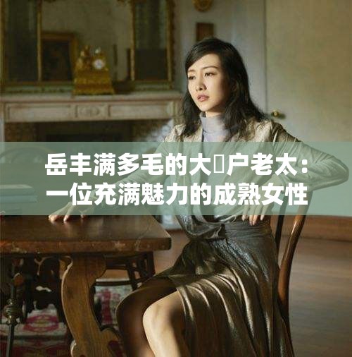 岳丰满多毛的大隂户老太：一位充满魅力的成熟女性