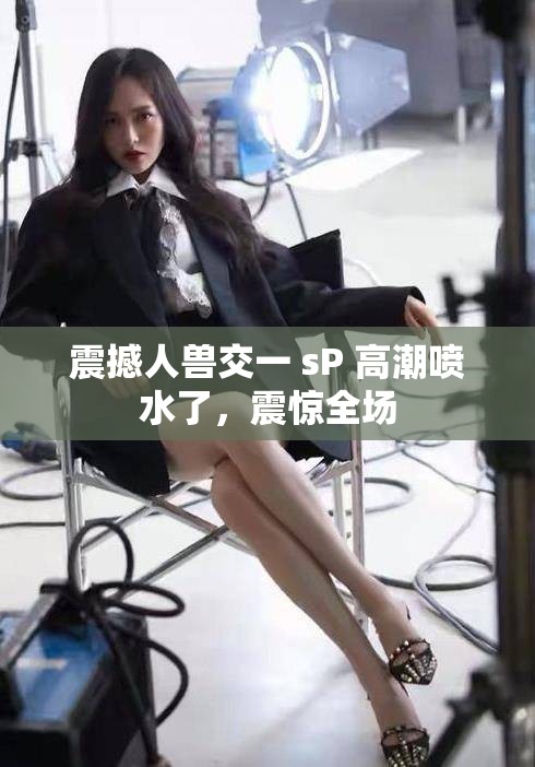 震撼人兽交一 sP 高潮喷水了，震惊全场