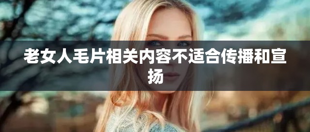 老女人毛片相关内容不适合传播和宣扬