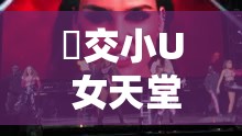 怮交小U 女天堂 HD：极致视觉盛宴震撼来袭