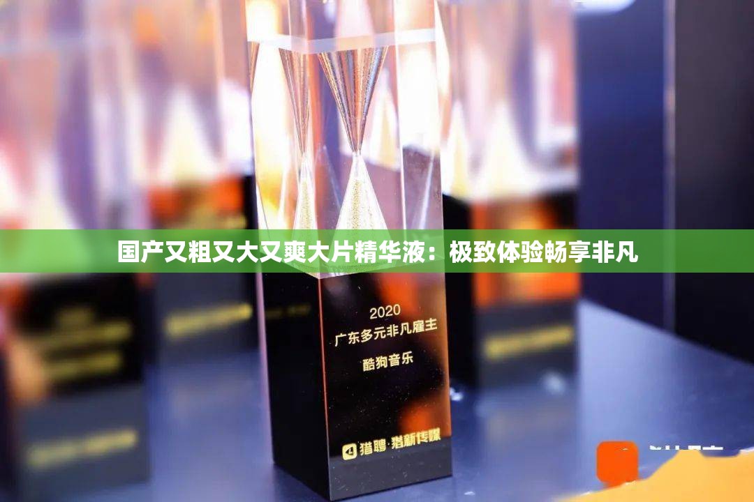 国产又粗又大又爽大片精华液：极致体验畅享非凡