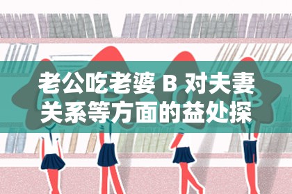 老公吃老婆 B 对夫妻关系等方面的益处探讨