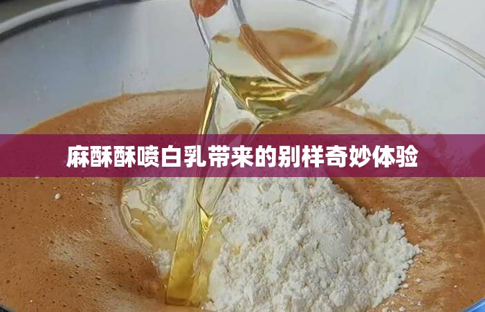麻酥酥喷白乳带来的别样奇妙体验