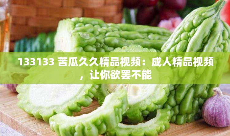 133133 苦瓜久久精品视频：成人精品视频，让你欲罢不能