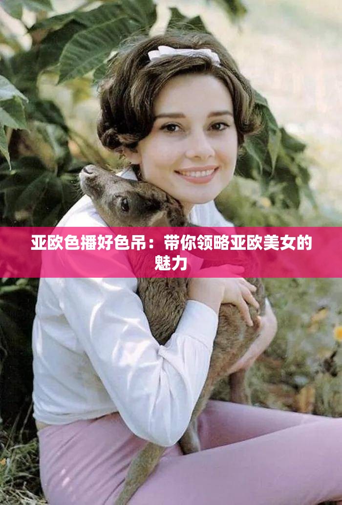 亚欧色播好色吊：带你领略亚欧美女的魅力