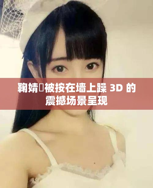 鞠婧祎被按在墙上躁 3D 的震撼场景呈现