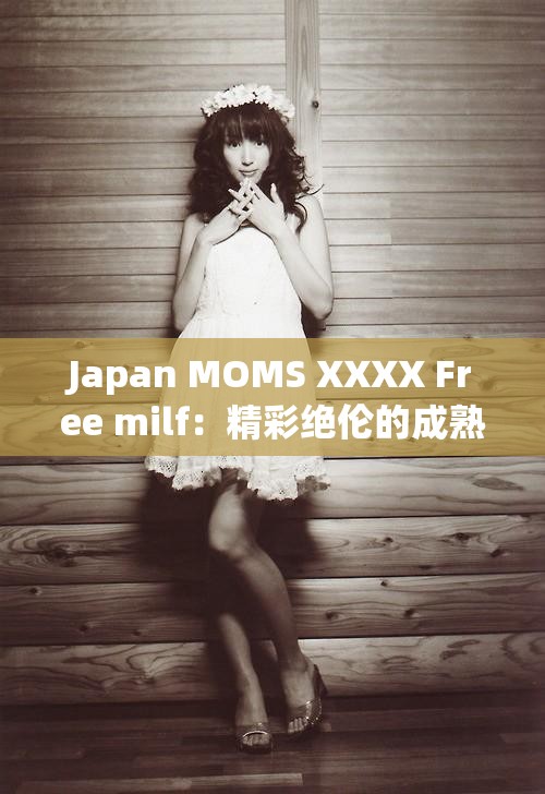Japan MOMS XXXX Free milf：精彩绝伦的成熟魅力之旅