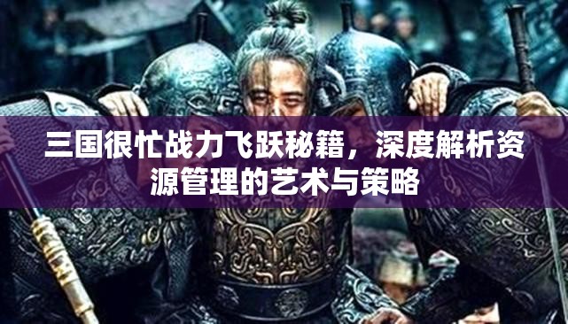 三国很忙战力飞跃秘籍，深度解析资源管理的艺术与策略