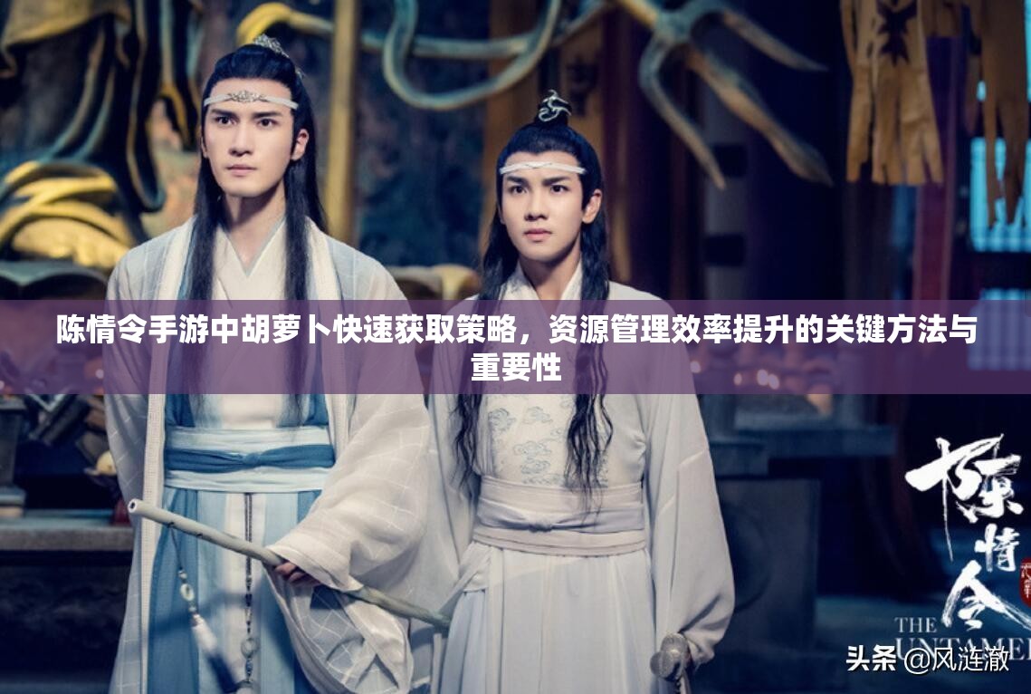陈情令手游中胡萝卜快速获取策略，资源管理效率提升的关键方法与重要性