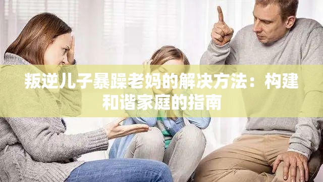 叛逆儿子暴躁老妈的解决方法：构建和谐家庭的指南