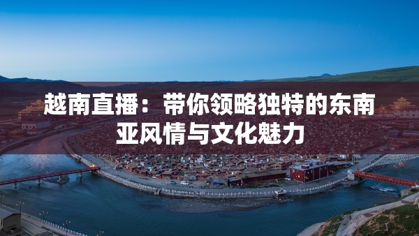 越南直播：带你领略独特的东南亚风情与文化魅力