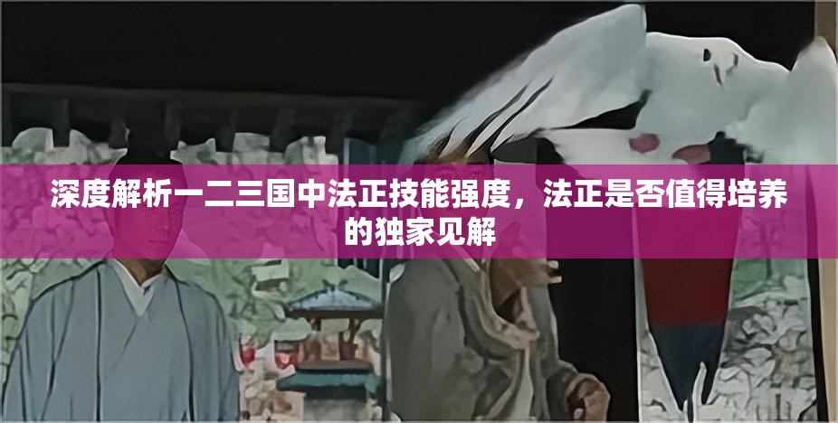 深度解析一二三国中法正技能强度，法正是否值得培养的独家见解