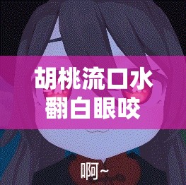 胡桃流口水翻白眼咬铁球：原神角色的奇妙表情
