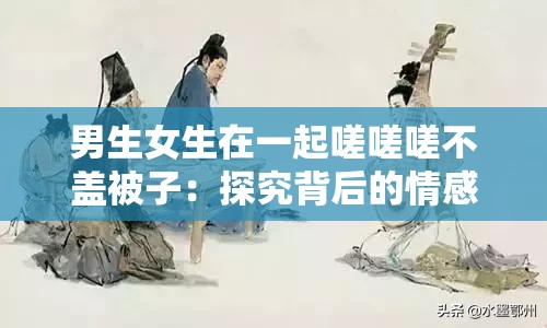 男生女生在一起嗟嗟嗟不盖被子：探究背后的情感秘密