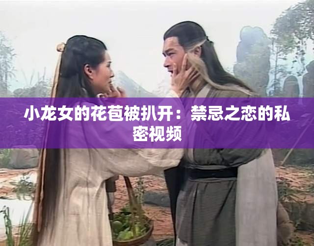 小龙女的花苞被扒开：禁忌之恋的私密视频